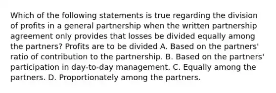 Which of the following statements is true regarding the division of profits in a general partnership when the written partnership agreement only provides that losses be divided equally among the partners? Profits are to be divided A. Based on the partners' ratio of contribution to the partnership. B. Based on the partners' participation in day-to-day management. C. Equally among the partners. D. Proportionately among the partners.