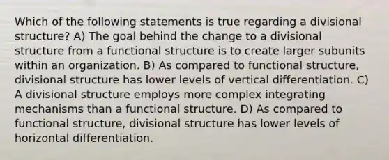 Which of the following statements is true regarding a divisional structure? A) The goal behind the change to a divisional structure from a functional structure is to create larger subunits within an organization. B) As compared to functional structure, divisional structure has lower levels of vertical differentiation. C) A divisional structure employs more complex integrating mechanisms than a functional structure. D) As compared to functional structure, divisional structure has lower levels of horizontal differentiation.