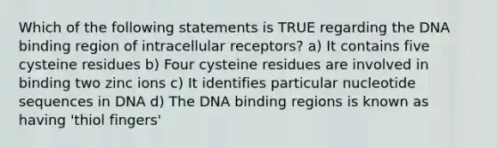 Which of the following statements is TRUE regarding the DNA binding region of intracellular receptors? a) It contains five cysteine residues b) Four cysteine residues are involved in binding two zinc ions c) It identifies particular nucleotide sequences in DNA d) The DNA binding regions is known as having 'thiol fingers'