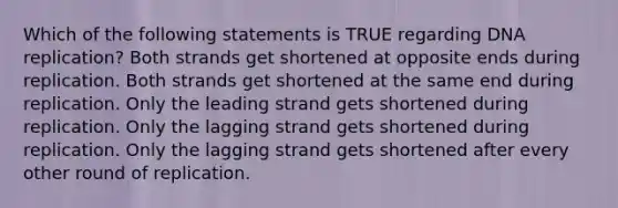 Which of the following statements is TRUE regarding DNA replication? Both strands get shortened at opposite ends during replication. Both strands get shortened at the same end during replication. Only the leading strand gets shortened during replication. Only the lagging strand gets shortened during replication. Only the lagging strand gets shortened after every other round of replication.