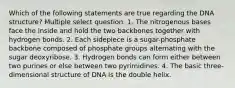 Which of the following statements are true regarding the DNA structure? Multiple select question. 1. The nitrogenous bases face the inside and hold the two backbones together with hydrogen bonds. 2. Each sidepiece is a sugar-phosphate backbone composed of phosphate groups alternating with the sugar deoxyribose. 3. Hydrogen bonds can form either between two purines or else between two pyrimidines. 4. The basic three-dimensional structure of DNA is the double helix.