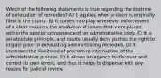 Which of the following statements is true regarding the doctrine of exhaustion of remedies? A) It applies when a claim is originally filed in the courts. B) It comes into play whenever enforcement of a claim requires the resolution of issues that were placed within the special competence of an administrative body. C) It is an absolute principle, and courts usually deny parties the right to litigate prior to exhausting administrating remedies. D) It increases the likelihood of premature interruption of the administrative process. E) It allows an agency to discover and correct its own errors, and thus it helps to dispense with any reason for judicial review.