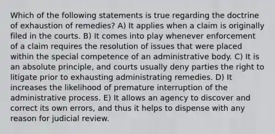 Which of the following statements is true regarding the doctrine of exhaustion of remedies? A) It applies when a claim is originally filed in the courts. B) It comes into play whenever enforcement of a claim requires the resolution of issues that were placed within the special competence of an administrative body. C) It is an absolute principle, and courts usually deny parties the right to litigate prior to exhausting administrating remedies. D) It increases the likelihood of premature interruption of the administrative process. E) It allows an agency to discover and correct its own errors, and thus it helps to dispense with any reason for judicial review.