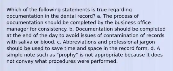 Which of the following statements is true regarding documentation in the dental record? a. The process of documentation should be completed by the business office manager for consistency. b. Documentation should be completed at the end of the day to avoid issues of contamination of records with saliva or blood. c. Abbreviations and professional jargon should be used to save time and space in the record form. d. A simple note such as "prophy" is not appropriate because it does not convey what procedures were performed.