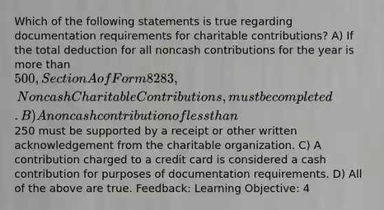 Which of the following statements is true regarding documentation requirements for charitable contributions? A) If the total deduction for all noncash contributions for the year is more than 500, Section A of Form 8283, Noncash Charitable Contributions, must be completed. B) A noncash contribution of less than250 must be supported by a receipt or other written acknowledgement from the charitable organization. C) A contribution charged to a credit card is considered a cash contribution for purposes of documentation requirements. D) All of the above are true. Feedback: Learning Objective: 4