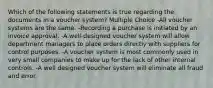 Which of the following statements is true regarding the documents in a voucher system? Multiple Choice -All voucher systems are the same. -Recording a purchase is initiated by an invoice approval. -A well-designed voucher system will allow department managers to place orders directly with suppliers for control purposes. -A voucher system is most commonly used in very small companies to make up for the lack of other internal controls. -A well designed voucher system will eliminate all fraud and error.