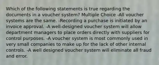 Which of the following statements is true regarding the documents in a voucher system? Multiple Choice -All voucher systems are the same. -Recording a purchase is initiated by an invoice approval. -A well-designed voucher system will allow department managers to place orders directly with suppliers for control purposes. -A voucher system is most commonly used in very small companies to make up for the lack of other internal controls. -A well designed voucher system will eliminate all fraud and error.