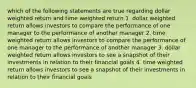 which of the following statements are true regarding dollar weighted return and time weighted return 1. dollar weighted return allows investors to compare the performance of one manager to the performance of another manager 2. time weighted return allows investors to compare the performance of one manager to the performance of another manager 3. dollar weighted return allows investors to see a snapshot of their investments in relation to their financial goals 4. time weighted return allows investors to see a snapshot of their investments in relation to their financial goals