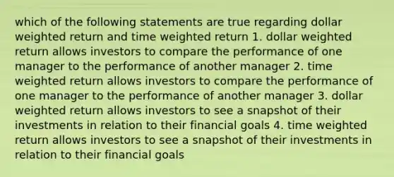 which of the following statements are true regarding dollar weighted return and time weighted return 1. dollar weighted return allows investors to compare the performance of one manager to the performance of another manager 2. time weighted return allows investors to compare the performance of one manager to the performance of another manager 3. dollar weighted return allows investors to see a snapshot of their investments in relation to their financial goals 4. time weighted return allows investors to see a snapshot of their investments in relation to their financial goals