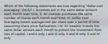 Which of the following statements are true regarding "dollar-cost averaging" (DCA)? I. Investors put in the same dollar amount each month over time. II. An investor purchases the same number of shares each month over time. III. Dollar Cost Averaging lowers average cost per share over a period of time (assuming share price fluctuations.) IV. An investor invests the same dollar amount each month to protect the investment from loss of capital. I and II only. I and III only. II and III only. II and IV only.