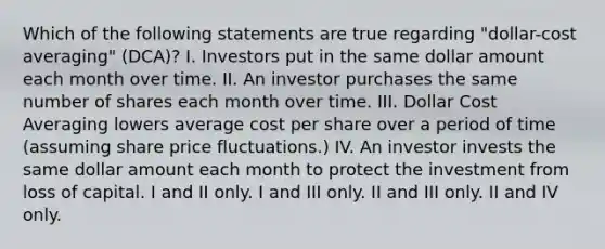 Which of the following statements are true regarding "dollar-cost averaging" (DCA)? I. Investors put in the same dollar amount each month over time. II. An investor purchases the same number of shares each month over time. III. Dollar Cost Averaging lowers average cost per share over a period of time (assuming share price fluctuations.) IV. An investor invests the same dollar amount each month to protect the investment from loss of capital. I and II only. I and III only. II and III only. II and IV only.