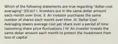 Which of the following statements are true regarding "dollar-cost averaging" (DCA)? I. Investors put in the same dollar amount each month over time. II. An investor purchases the same number of shares each month over time. III. Dollar Cost Averaging lowers average cost per share over a period of time (assuming share price fluctuations.) IV: An investor invests the same dollar amount each month to protect the investment from loss of capital