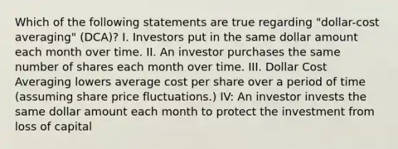 Which of the following statements are true regarding "dollar-cost averaging" (DCA)? I. Investors put in the same dollar amount each month over time. II. An investor purchases the same number of shares each month over time. III. Dollar Cost Averaging lowers average cost per share over a period of time (assuming share price fluctuations.) IV: An investor invests the same dollar amount each month to protect the investment from loss of capital