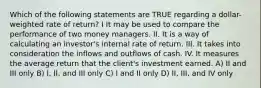 Which of the following statements are TRUE regarding a dollar-weighted rate of return? I It may be used to compare the performance of two money managers. II. It is a way of calculating an investor's internal rate of return. III. It takes into consideration the inflows and outflows of cash. IV. It measures the average return that the client's investment earned. A) II and III only B) I, II, and III only C) I and II only D) II, III, and IV only