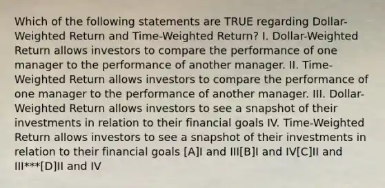 Which of the following statements are TRUE regarding Dollar-Weighted Return and Time-Weighted Return? I. Dollar-Weighted Return allows investors to compare the performance of one manager to the performance of another manager. II. Time-Weighted Return allows investors to compare the performance of one manager to the performance of another manager. III. Dollar-Weighted Return allows investors to see a snapshot of their investments in relation to their financial goals IV. Time-Weighted Return allows investors to see a snapshot of their investments in relation to their financial goals [A]I and III[B]I and IV[C]II and III***[D]II and IV