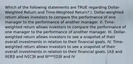 Which of the following statements are TRUE regarding Dollar-Weighted Return and Time-Weighted Return? I. Dollar-weighted return allows investors to compare the performance of one manager to the performance of another manager. II. Time-weighted return allows investors to compare the performance of one manager to the performance of another manager. III. Dollar-weighted return allows investors to see a snapshot of their overall investments in relation to their financial goals. IV. Time-weighted return allows investors to see a snapshot of their overall investments in relation to their financial goals. [A]I and III[B]I and IV[C]II and III***[D]II and IV