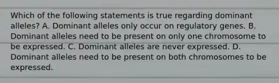 Which of the following statements is true regarding dominant alleles? A. Dominant alleles only occur on regulatory genes. B. Dominant alleles need to be present on only one chromosome to be expressed. C. Dominant alleles are never expressed. D. Dominant alleles need to be present on both chromosomes to be expressed.