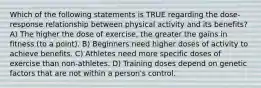 Which of the following statements is TRUE regarding the dose-response relationship between physical activity and its benefits? A) The higher the dose of exercise, the greater the gains in fitness (to a point). B) Beginners need higher doses of activity to achieve benefits. C) Athletes need more specific doses of exercise than non-athletes. D) Training doses depend on genetic factors that are not within a person's control.