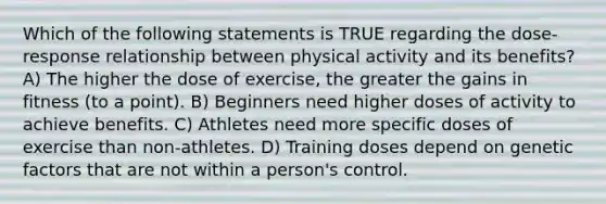 Which of the following statements is TRUE regarding the dose-response relationship between physical activity and its benefits? A) The higher the dose of exercise, the greater the gains in fitness (to a point). B) Beginners need higher doses of activity to achieve benefits. C) Athletes need more specific doses of exercise than non-athletes. D) Training doses depend on genetic factors that are not within a person's control.