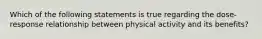 Which of the following statements is true regarding the dose-response relationship between physical activity and its benefits?