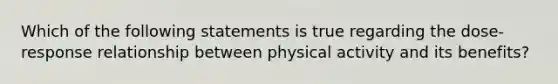 Which of the following statements is true regarding the dose-response relationship between physical activity and its benefits?