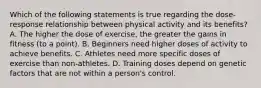 Which of the following statements is true regarding the dose-response relationship between physical activity and its benefits? A. The higher the dose of exercise, the greater the gains in fitness (to a point). B. Beginners need higher doses of activity to achieve benefits. C. Athletes need more specific doses of exercise than non-athletes. D. Training doses depend on genetic factors that are not within a person's control.