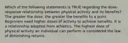 Which of the following statements is TRUE regarding the dose-response relationship between physical activity and its benefits? The greater the dose, the greater the benefits to a point. Beginners need higher doses of activity to achieve benefits. It is a relationship adopted from athletics. The highest dose of physical activity an individual can perform is considered the law of diminishing returns.