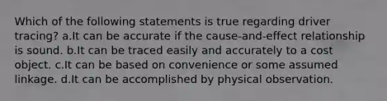 Which of the following statements is true regarding driver tracing? a.It can be accurate if the cause-and-effect relationship is sound. b.It can be traced easily and accurately to a cost object. c.It can be based on convenience or some assumed linkage. d.It can be accomplished by physical observation.