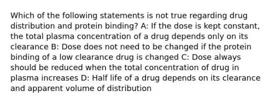 Which of the following statements is not true regarding drug distribution and protein binding? A: If the dose is kept constant, the total plasma concentration of a drug depends only on its clearance B: Dose does not need to be changed if the protein binding of a low clearance drug is changed C: Dose always should be reduced when the total concentration of drug in plasma increases D: Half life of a drug depends on its clearance and apparent volume of distribution