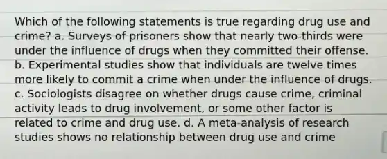 Which of the following statements is true regarding drug use and crime? a. Surveys of prisoners show that nearly two-thirds were under the influence of drugs when they committed their offense. b. Experimental studies show that individuals are twelve times more likely to commit a crime when under the influence of drugs. c. Sociologists disagree on whether drugs cause crime, criminal activity leads to drug involvement, or some other factor is related to crime and drug use. d. A meta-analysis of research studies shows no relationship between drug use and crime