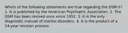 Which of the following statements are true regarding the DSM-5? 1. It is published by the American Psychiatric Association. 2. The DSM has been revised once since 1952. 3. It is the only diagnostic manual of mental disorders. 4. It is the product of a 14-year revision process.