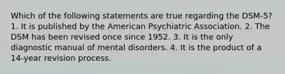 Which of the following statements are true regarding the DSM-5? 1. It is published by the American Psychiatric Association. 2. The DSM has been revised once since 1952. 3. It is the only diagnostic manual of mental disorders. 4. It is the product of a 14-year revision process.