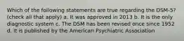 Which of the following statements are true regarding the DSM-5? (check all that apply) a. It was approved in 2013 b. It is the only diagnostic system c. The DSM has been revised once since 1952 d. It is published by the American Psychiatric Association