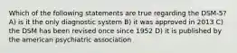 Which of the following statements are true regarding the DSM-5? A) is it the only diagnostic system B) it was approved in 2013 C) the DSM has been revised once since 1952 D) it is published by the american psychiatric association