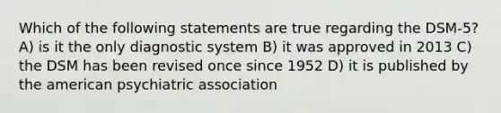 Which of the following statements are true regarding the DSM-5? A) is it the only diagnostic system B) it was approved in 2013 C) the DSM has been revised once since 1952 D) it is published by the american psychiatric association