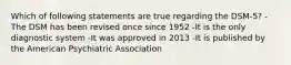 Which of following statements are true regarding the DSM-5? -The DSM has been revised once since 1952 -It is the only diagnostic system -It was approved in 2013 -It is published by the American Psychiatric Association