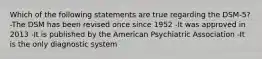 Which of the following statements are true regarding the DSM-5? -The DSM has been revised once since 1952 -It was approved in 2013 -It is published by the American Psychiatric Association -It is the only diagnostic system