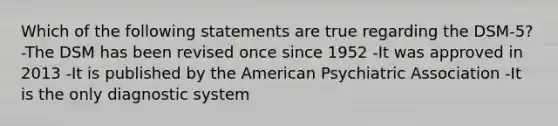 Which of the following statements are true regarding the DSM-5? -The DSM has been revised once since 1952 -It was approved in 2013 -It is published by the American Psychiatric Association -It is the only diagnostic system