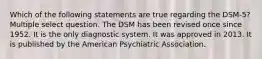 Which of the following statements are true regarding the DSM-5? Multiple select question. The DSM has been revised once since 1952. It is the only diagnostic system. It was approved in 2013. It is published by the American Psychiatric Association.