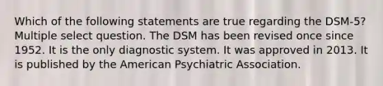 Which of the following statements are true regarding the DSM-5? Multiple select question. The DSM has been revised once since 1952. It is the only diagnostic system. It was approved in 2013. It is published by the American Psychiatric Association.