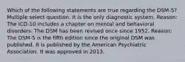 Which of the following statements are true regarding the DSM-5? Multiple select question. It is the only diagnostic system. Reason: The ICD-10 includes a chapter on mental and behavioral disorders. The DSM has been revised once since 1952. Reason: The DSM-5 is the fifth edition since the original DSM was published. It is published by the American Psychiatric Association. It was approved in 2013.