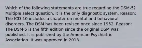 Which of the following statements are true regarding the DSM-5? Multiple select question. It is the only diagnostic system. Reason: The ICD-10 includes a chapter on mental and behavioral disorders. The DSM has been revised once since 1952. Reason: The DSM-5 is the fifth edition since the original DSM was published. It is published by the American Psychiatric Association. It was approved in 2013.