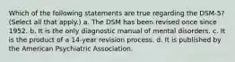 Which of the following statements are true regarding the DSM-5? (Select all that apply.) a. The DSM has been revised once since 1952. b. It is the only diagnostic manual of mental disorders. c. It is the product of a 14-year revision process. d. It is published by the American Psychiatric Association.