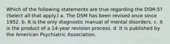 Which of the following statements are true regarding the DSM-5? (Select all that apply.) a. The DSM has been revised once since 1952. b. It is the only diagnostic manual of mental disorders. c. It is the product of a 14-year revision process. d. It is published by the American Psychiatric Association.