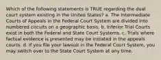 Which of the following statements is TRUE regarding the dual court system existing in the United States? a. The Intermediate Courts of Appeals in the Federal Court System are divided into numbered circuits on a geographic basis. b. Inferior Trial Courts exist in both the Federal and State Court Systems. c. Trials where factual evidence is presented may be initiated in the appeals courts. d. If you file your lawsuit in the Federal Court System, you may switch over to the State Court System at any time.