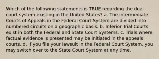 Which of the following statements is TRUE regarding the dual court system existing in the United States? a. The Intermediate Courts of Appeals in the Federal Court System are divided into numbered circuits on a geographic basis. b. Inferior Trial Courts exist in both the Federal and State Court Systems. c. Trials where factual evidence is presented may be initiated in the appeals courts. d. If you file your lawsuit in the Federal Court System, you may switch over to the State Court System at any time.