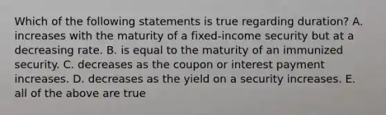 Which of the following statements is true regarding duration? A. increases with the maturity of a fixed-income security but at a decreasing rate. B. is equal to the maturity of an immunized security. C. decreases as the coupon or interest payment increases. D. decreases as the yield on a security increases. E. all of the above are true