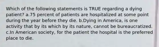 Which of the following statements is TRUE regarding a dying patient? a.75 percent of patients are hospitalized at some point during the year before they die. b.Dying in America, is one activity that by its which by its nature, cannot be bureaucratized. c.In American society, for the patient the hospital is the preferred place to die.