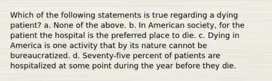 Which of the following statements is true regarding a dying patient? a. None of the above. b. In American society, for the patient the hospital is the preferred place to die. c. Dying in America is one activity that by its nature cannot be bureaucratized. d. Seventy-five percent of patients are hospitalized at some point during the year before they die.