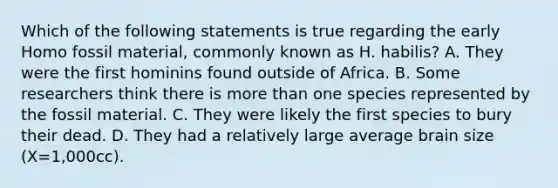 Which of the following statements is true regarding the early Homo fossil material, commonly known as H. habilis? A. They were the first hominins found outside of Africa. B. Some researchers think there is more than one species represented by the fossil material. C. They were likely the first species to bury their dead. D. They had a relatively large average brain size (X=1,000cc).